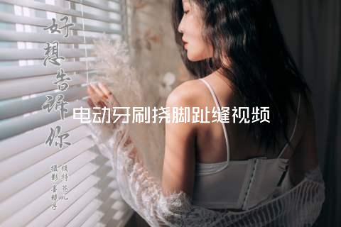 电动牙刷挠脚趾缝视频